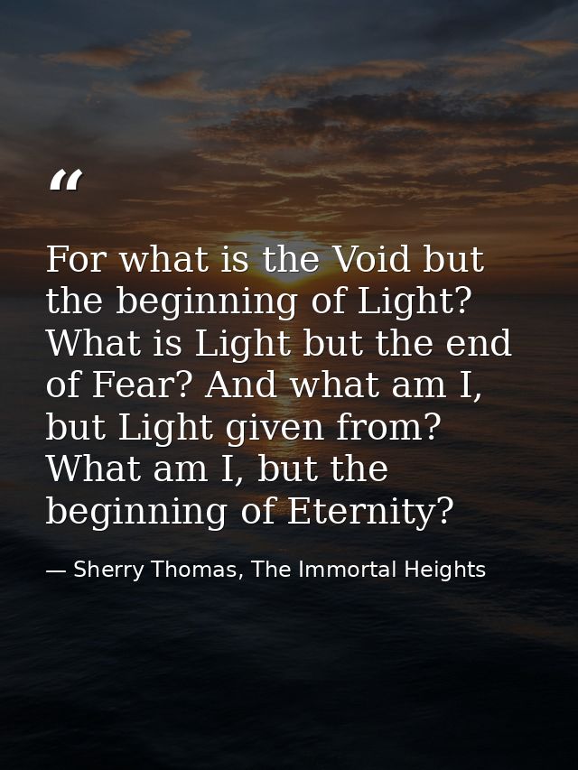 For what is the Void but the beginning of Light? What is Light but the end of Fear? And what am I, but Light given from? — Sherry Thomas, The Immortal Heights