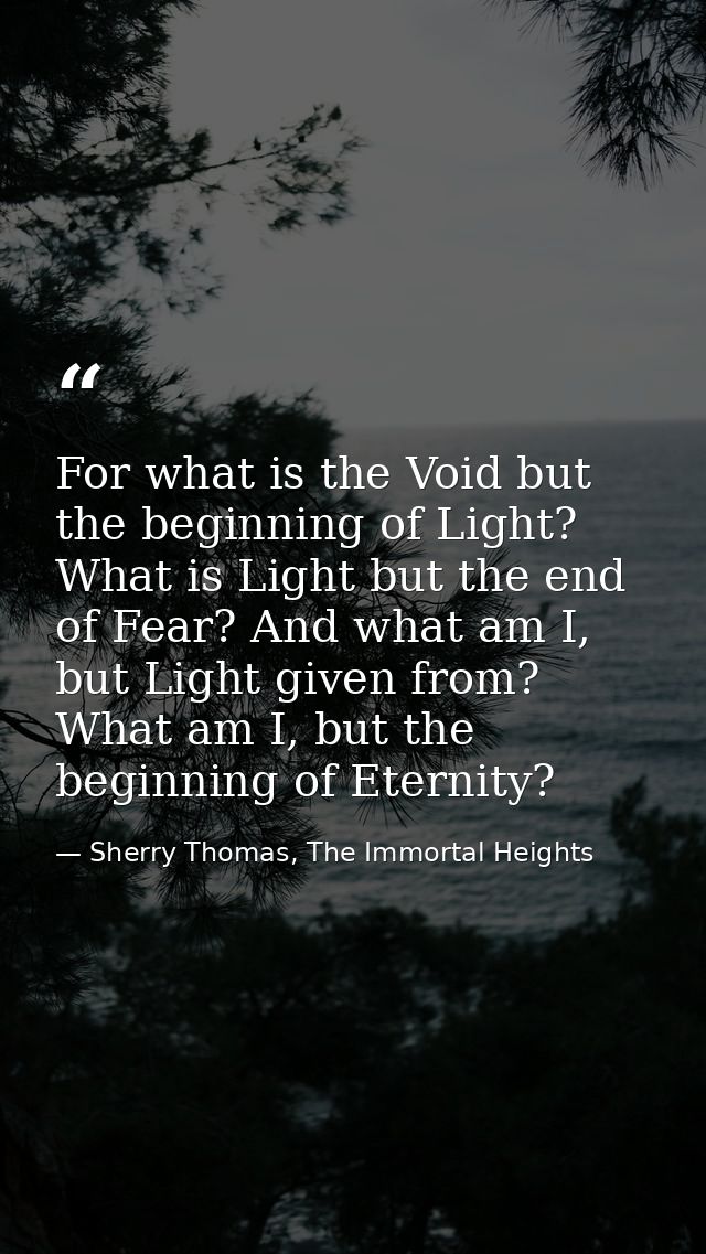 For what is the Void but the beginning of Light? What is Light but the end of Fear? And what am I, but Light given from? — Sherry Thomas, The Immortal Heights
