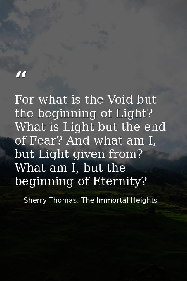 For what is the Void but the beginning of Light? What is Light but the end of Fear? And what am I, but Light given from? — Sherry Thomas, The Immortal Heights