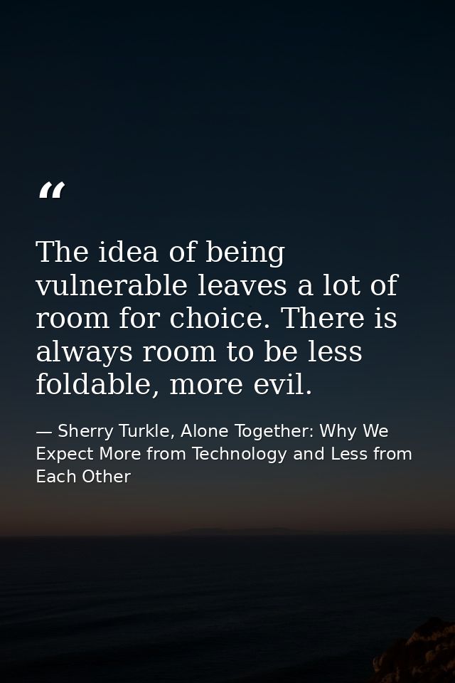 The idea of being vulnerable leaves a lot of room for choice. There is always room to be less foldable, more evil. — Sherry Turkle, Alone Together: Why We Expect More from Technology and Less from Each Other