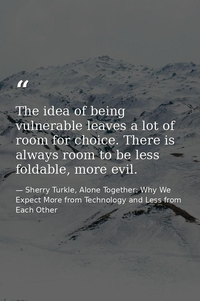 The idea of being vulnerable leaves a lot of room for choice. There is always room to be less foldable, more evil. — Sherry Turkle, Alone Together: Why We Expect More from Technology and Less from Each Other