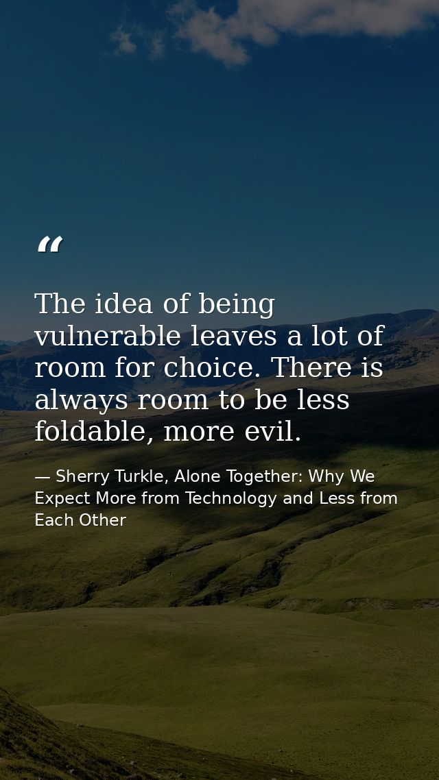 The idea of being vulnerable leaves a lot of room for choice. There is always room to be less foldable, more evil. — Sherry Turkle, Alone Together: Why We Expect More from Technology and Less from Each Other