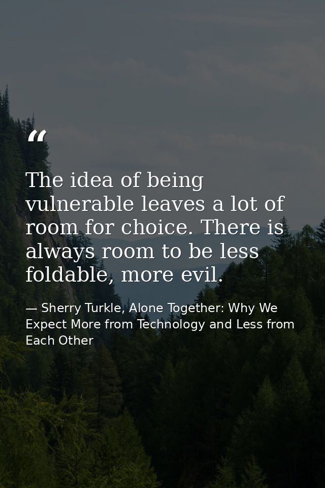 The idea of being vulnerable leaves a lot of room for choice. There is always room to be less foldable, more evil. — Sherry Turkle, Alone Together: Why We Expect More from Technology and Less from Each Other