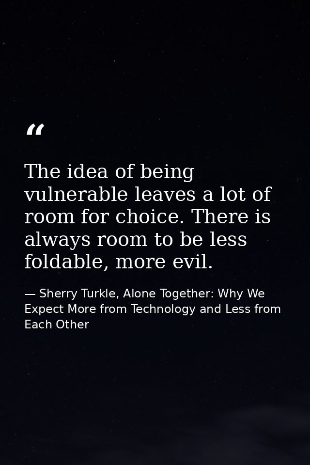The idea of being vulnerable leaves a lot of room for choice. There is always room to be less foldable, more evil. — Sherry Turkle, Alone Together: Why We Expect More from Technology and Less from Each Other