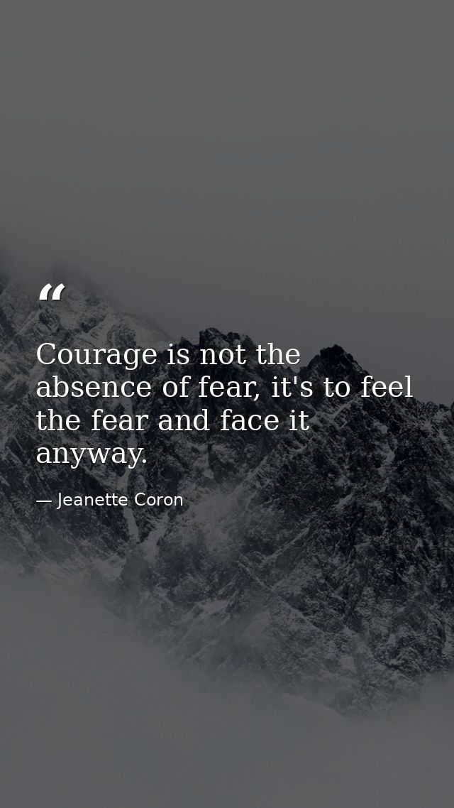 Courage is not the absence of fear, it's to feel the fear and face it anyway. — Jeanette Coron