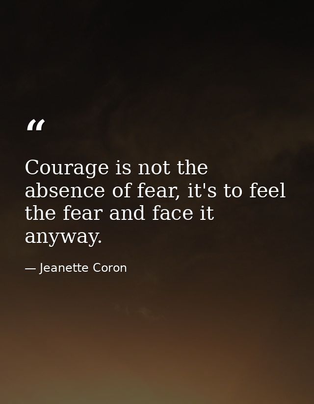 Courage is not the absence of fear, it's to feel the fear and face it anyway. — Jeanette Coron