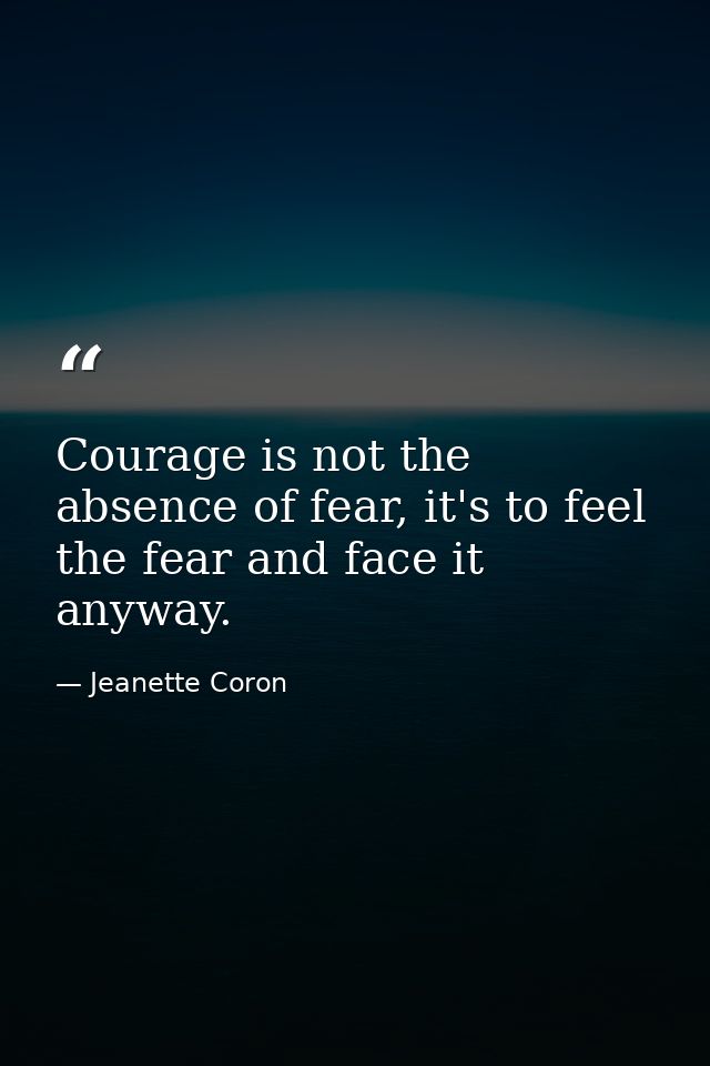 Courage is not the absence of fear, it's to feel the fear and face it anyway. — Jeanette Coron