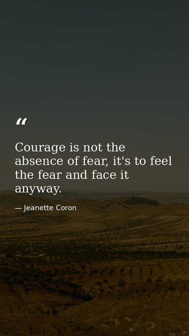 Courage is not the absence of fear, it's to feel the fear and face it anyway. — Jeanette Coron