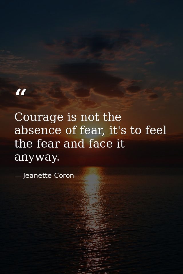 Courage is not the absence of fear, it's to feel the fear and face it anyway. — Jeanette Coron