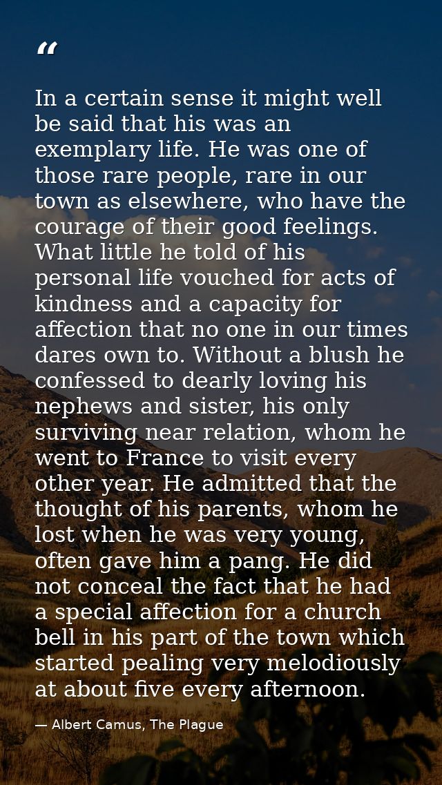 In a certain sense it might well be said that his was an exemplary life. He was one of those rare people, rare in our to — Albert Camus, The Plague