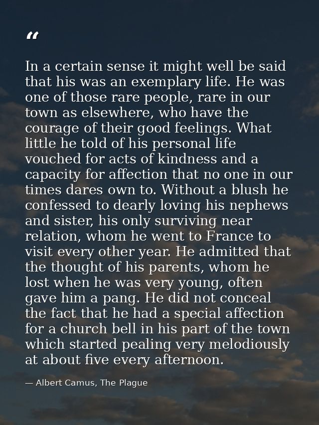 In a certain sense it might well be said that his was an exemplary life. He was one of those rare people, rare in our to — Albert Camus, The Plague