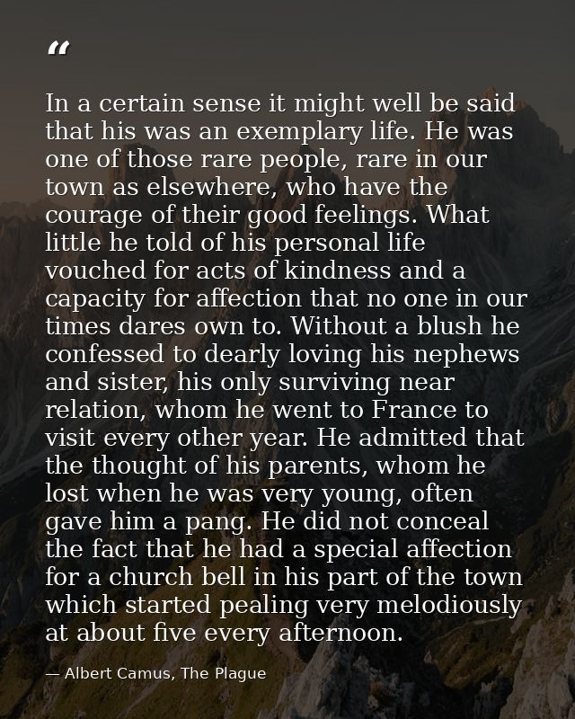 In a certain sense it might well be said that his was an exemplary life. He was one of those rare people, rare in our to — Albert Camus, The Plague
