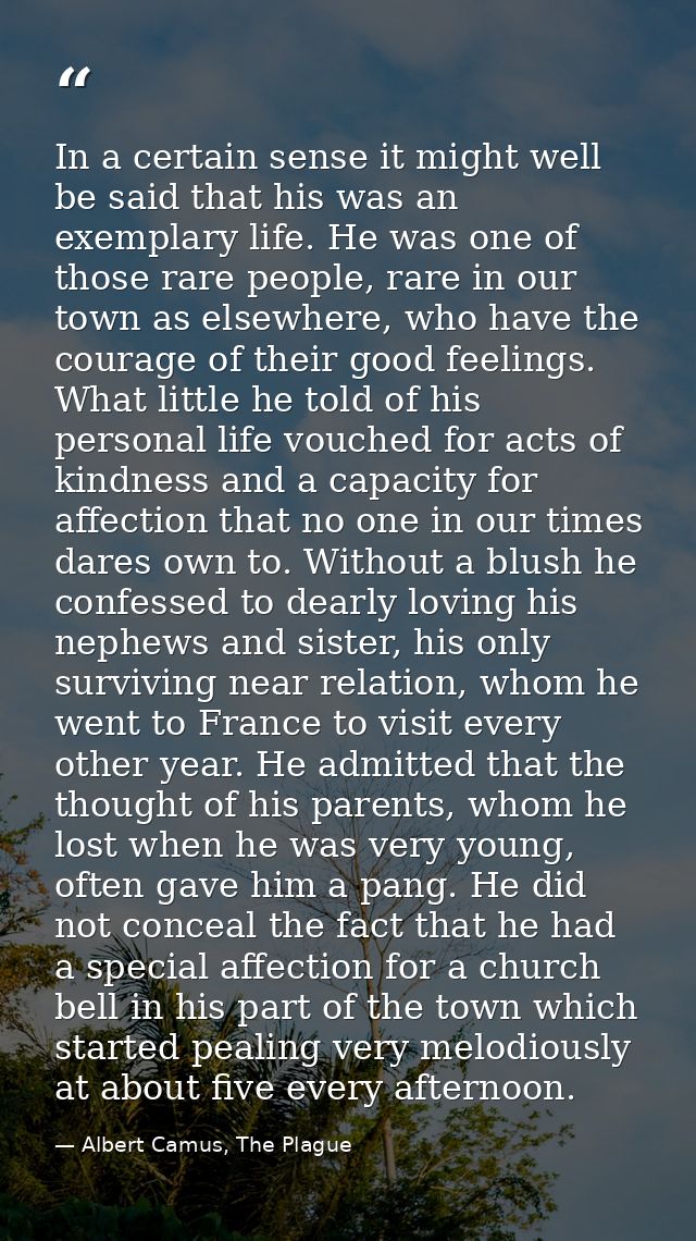 In a certain sense it might well be said that his was an exemplary life. He was one of those rare people, rare in our to — Albert Camus, The Plague