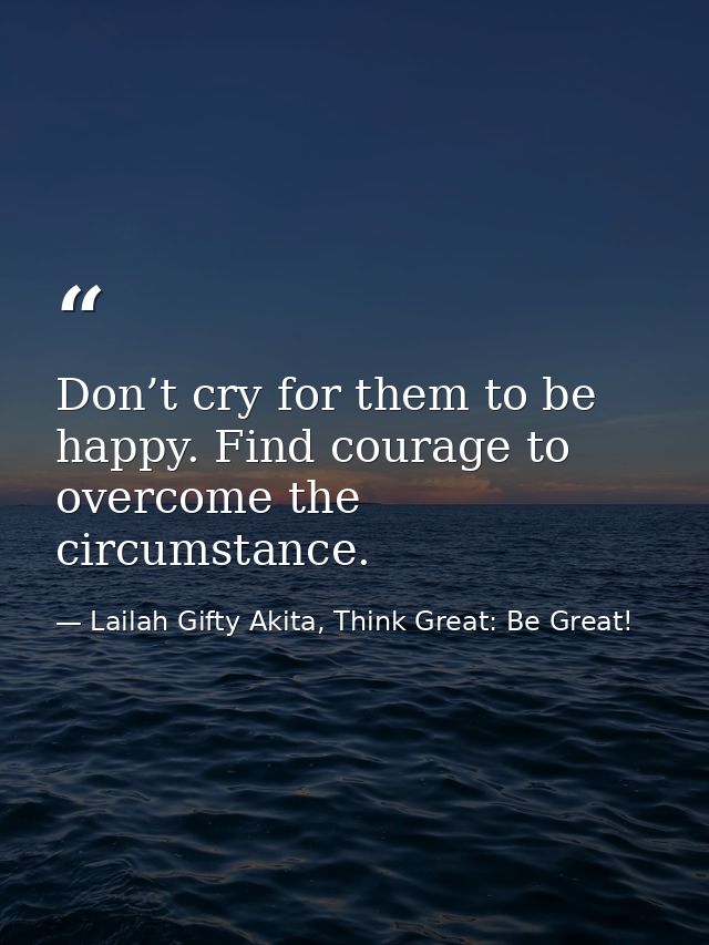 Don’t cry for them to be happy. Find courage to overcome the circumstance. — Lailah Gifty Akita, Think Great: Be Great!
