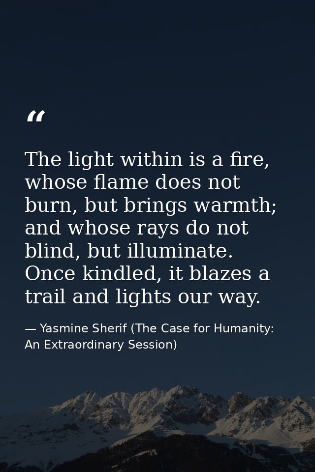 The light within is a fire, whose flame does not burn, but brings warmth; and whose rays do not blind, but illuminate. O — Yasmine Sherif (The Case for Humanity: An Extraordinary Session)