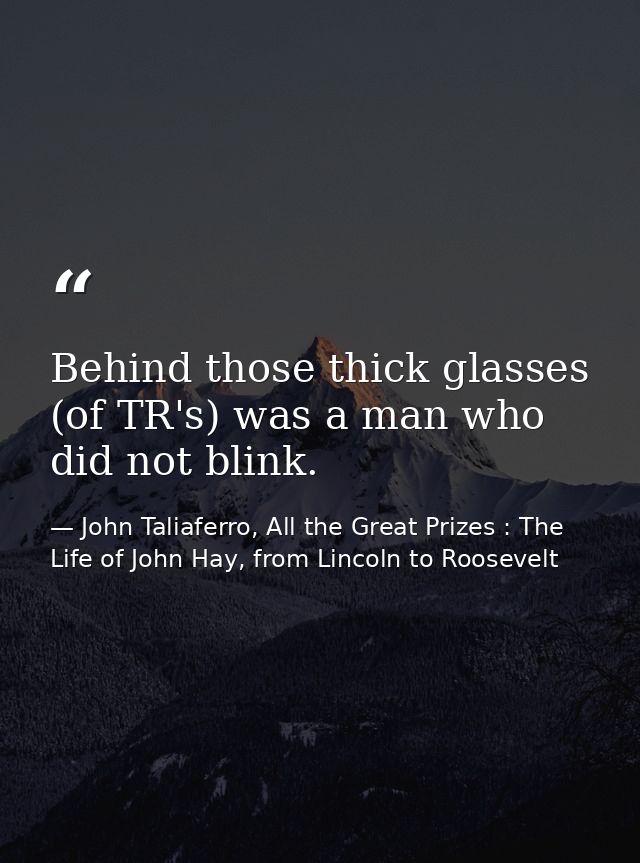 Behind those thick glasses (of TR's) was a man who did not blink. — John Taliaferro, All the Great Prizes : The Life of John Hay, from Lincoln to Roosevelt