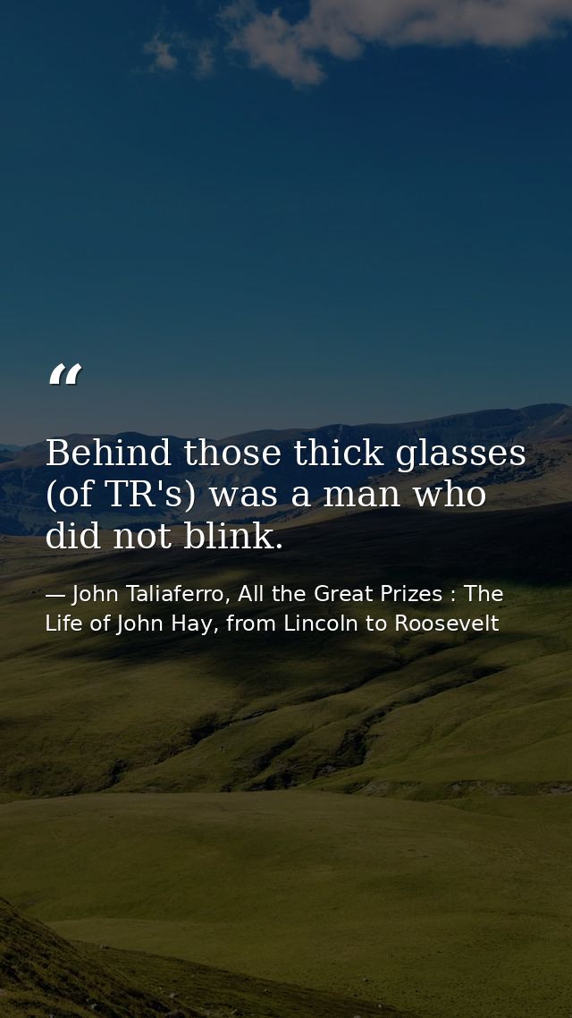 Behind those thick glasses (of TR's) was a man who did not blink. — John Taliaferro, All the Great Prizes : The Life of John Hay, from Lincoln to Roosevelt