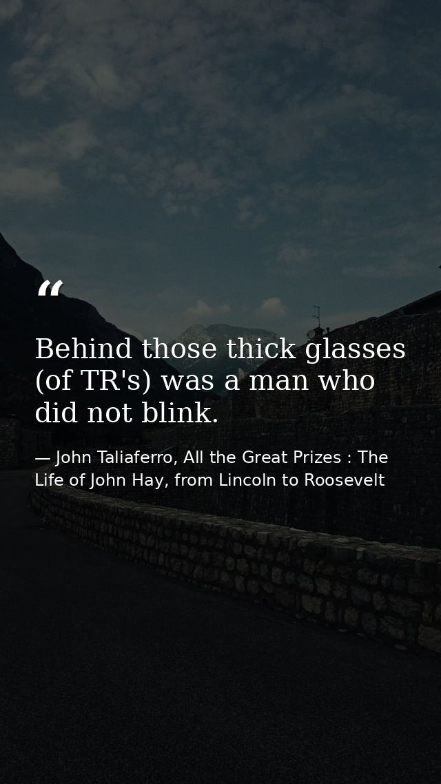 Behind those thick glasses (of TR's) was a man who did not blink. — John Taliaferro, All the Great Prizes : The Life of John Hay, from Lincoln to Roosevelt