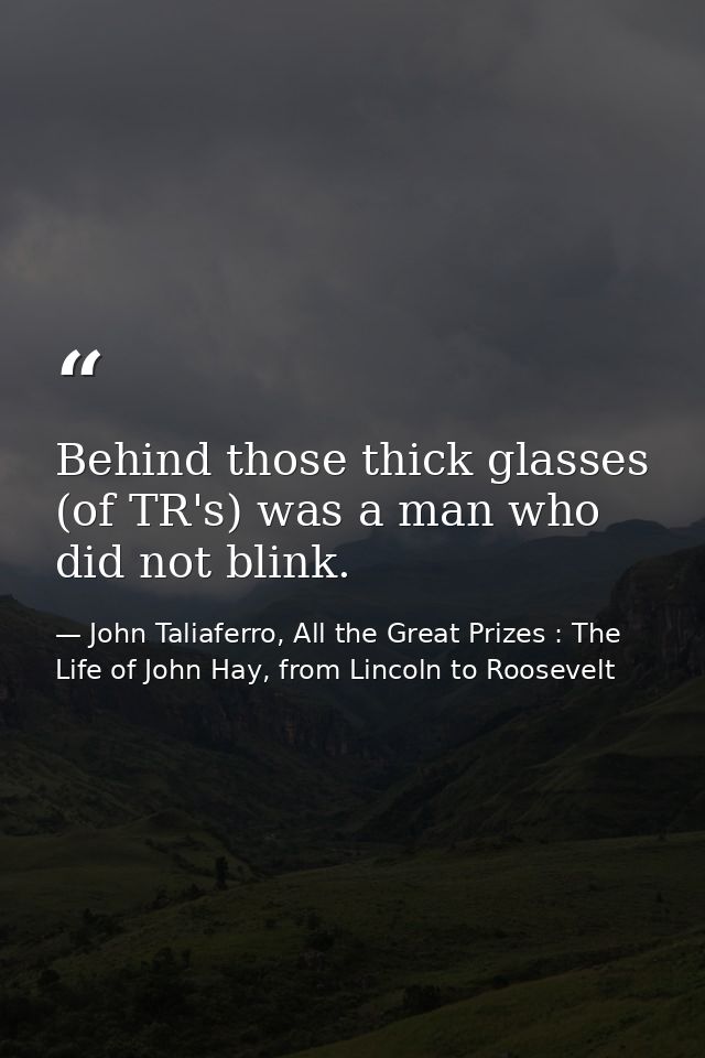Behind those thick glasses (of TR's) was a man who did not blink. — John Taliaferro, All the Great Prizes : The Life of John Hay, from Lincoln to Roosevelt