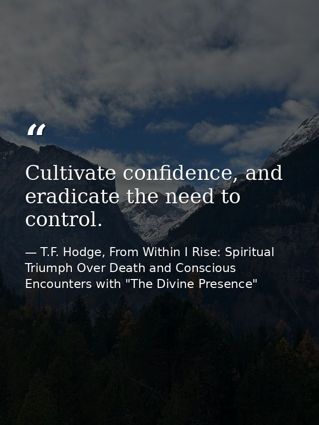 Cultivate confidence, and eradicate the need to control. — T.F. Hodge, From Within I Rise: Spiritual Triumph Over Death and Conscious Encounters with "The Divine Presence"