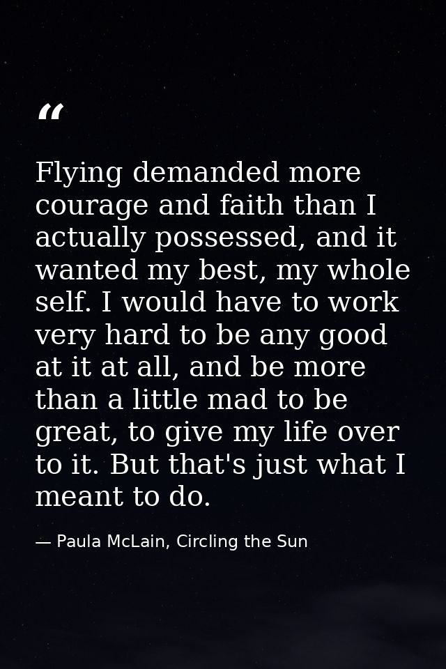 Flying demanded more courage and faith than I actually possessed, and it wanted my best, my whole self. I would have to  — Paula McLain, Circling the Sun