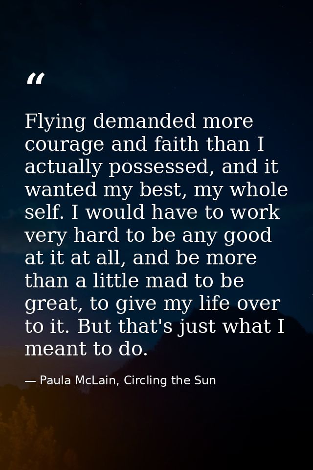 Flying demanded more courage and faith than I actually possessed, and it wanted my best, my whole self. I would have to  — Paula McLain, Circling the Sun