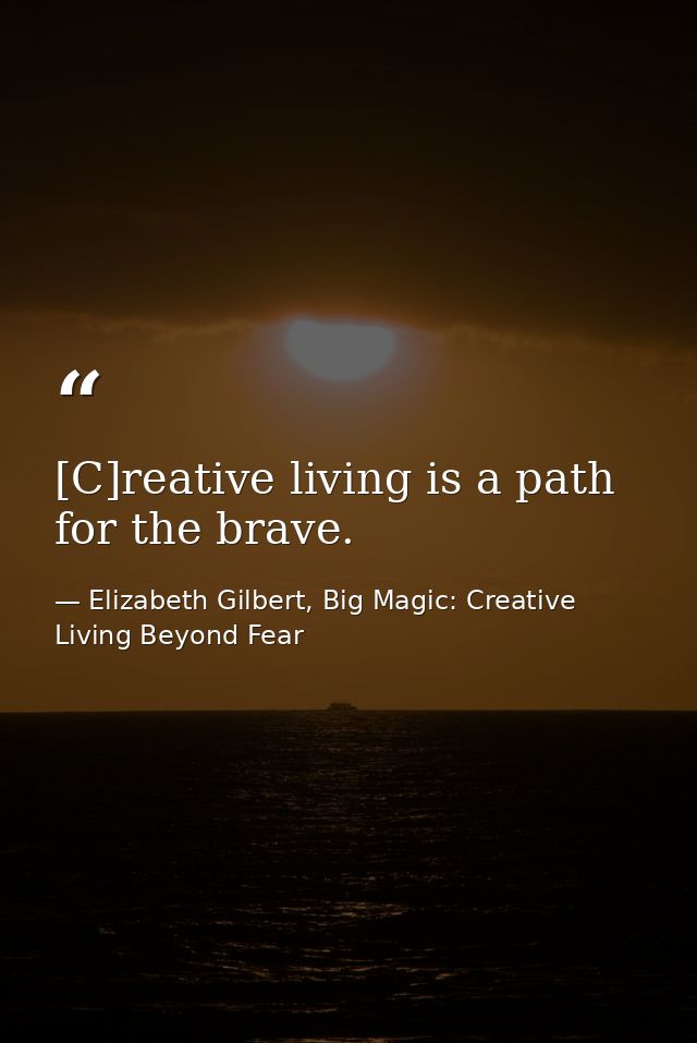 [C]reative living is a path for the brave. — Elizabeth Gilbert, Big Magic: Creative Living Beyond Fear