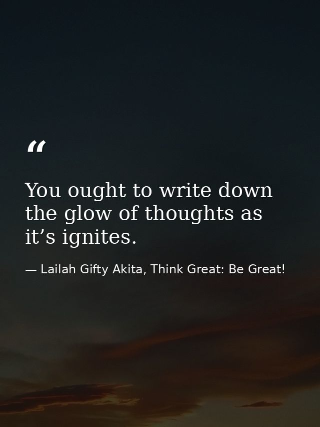 You ought to write down the glow of thoughts as it’s ignites. — Lailah Gifty Akita, Think Great: Be Great!