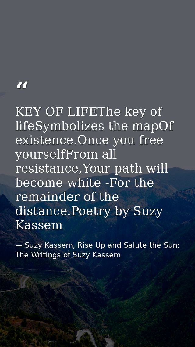 KEY OF LIFEThe key of lifeSymbolizes the mapOf existence.Once you free yourselfFrom all resistance,Your path will become — Suzy Kassem, Rise Up and Salute the Sun: The Writings of Suzy Kassem