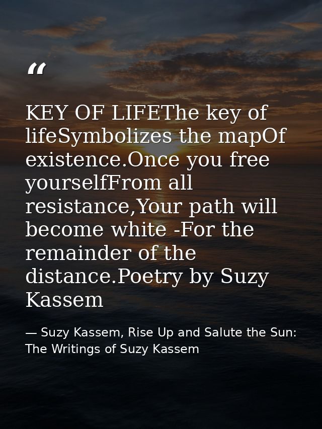 KEY OF LIFEThe key of lifeSymbolizes the mapOf existence.Once you free yourselfFrom all resistance,Your path will become — Suzy Kassem, Rise Up and Salute the Sun: The Writings of Suzy Kassem
