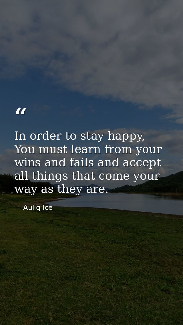 In order to stay happy, You must learn from your wins and fails and accept all things that come your way as they are. — Auliq Ice