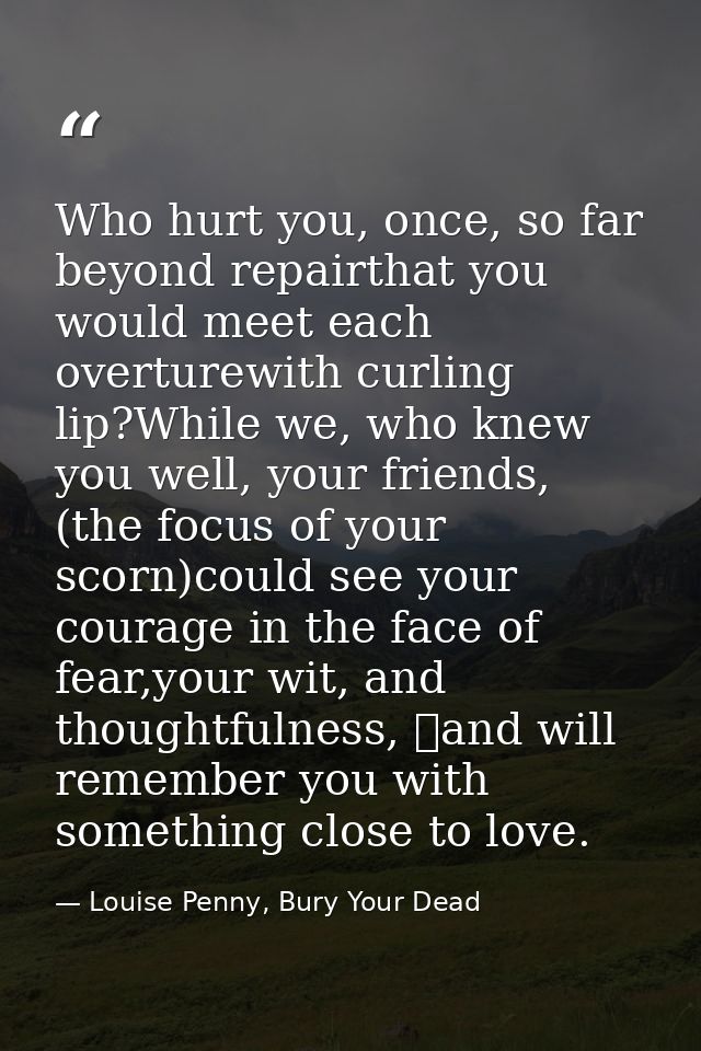 Who hurt you, once, so far beyond repairthat you would meet each overturewith curling lip?While we, who knew you well, y — Louise Penny, Bury Your Dead
