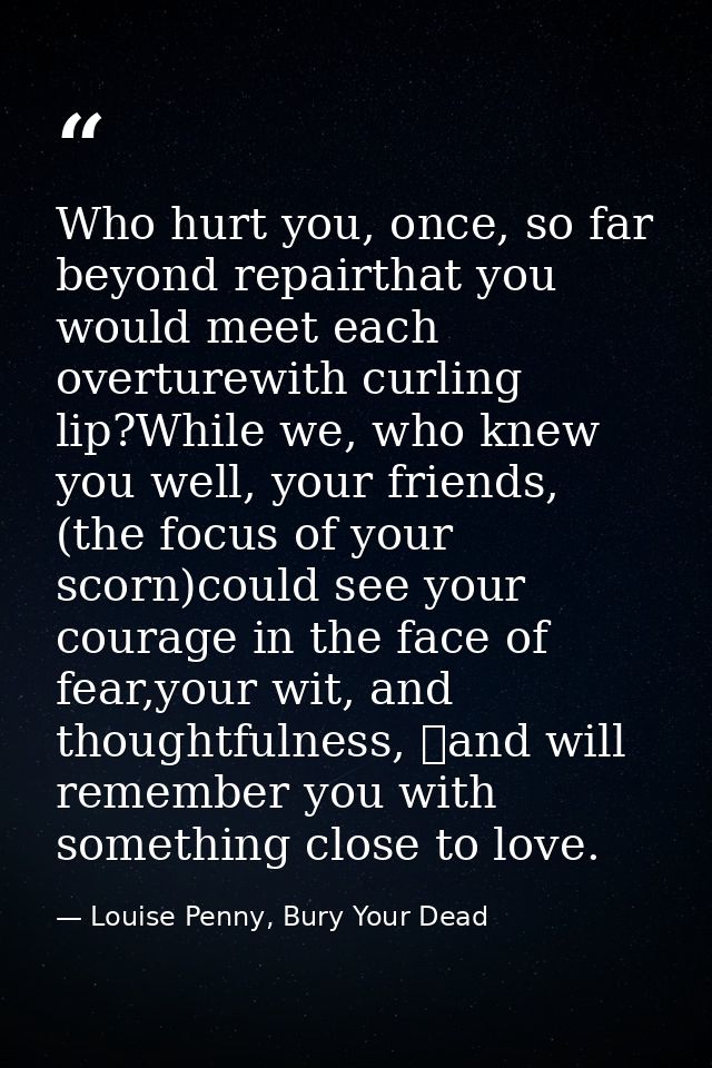 Who hurt you, once, so far beyond repairthat you would meet each overturewith curling lip?While we, who knew you well, y — Louise Penny, Bury Your Dead