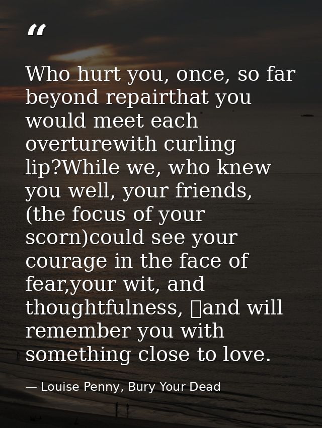 Who hurt you, once, so far beyond repairthat you would meet each overturewith curling lip?While we, who knew you well, y — Louise Penny, Bury Your Dead