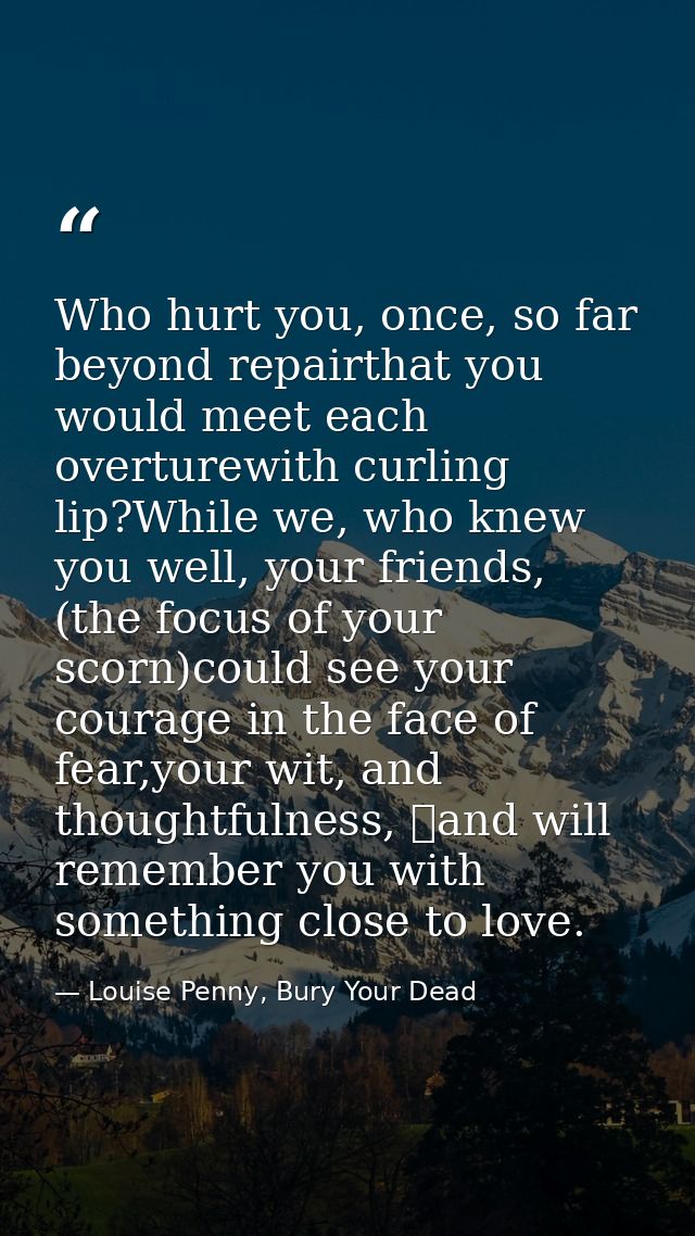 Who hurt you, once, so far beyond repairthat you would meet each overturewith curling lip?While we, who knew you well, y — Louise Penny, Bury Your Dead
