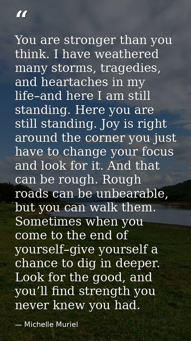 You are stronger than you think. I have weathered many storms, tragedies, and heartaches in my life–and here I am still  — Michelle Muriel