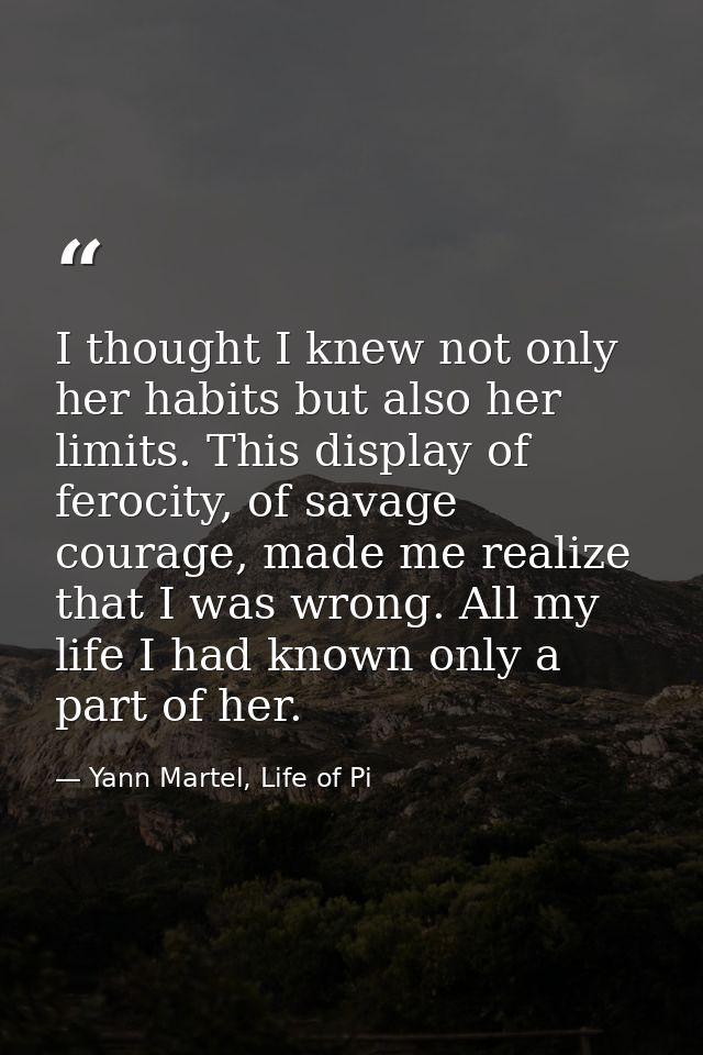 I thought I knew not only her habits but also her limits. This display of ferocity, of savage courage, made me realize t — Yann Martel, Life of Pi