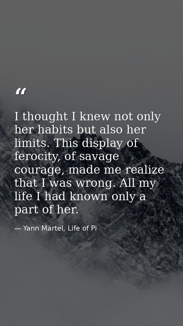 I thought I knew not only her habits but also her limits. This display of ferocity, of savage courage, made me realize t — Yann Martel, Life of Pi