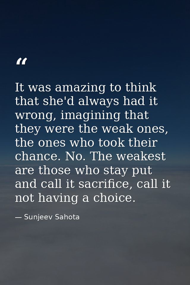 It was amazing to think that she'd always had it wrong, imagining that they were the weak ones, the ones who took their  — Sunjeev Sahota