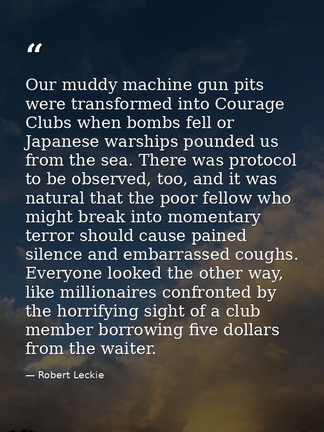 Our muddy machine gun pits were transformed into Courage Clubs when bombs fell or Japanese warships pounded us from the  — Robert Leckie