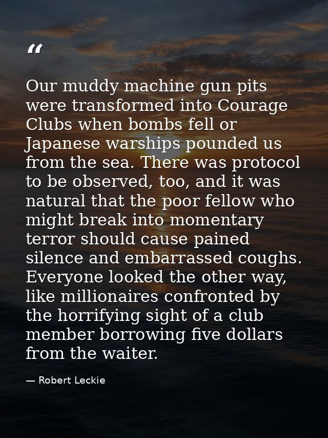 Our muddy machine gun pits were transformed into Courage Clubs when bombs fell or Japanese warships pounded us from the  — Robert Leckie
