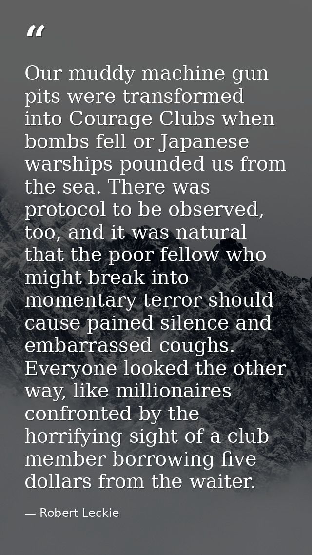 Our muddy machine gun pits were transformed into Courage Clubs when bombs fell or Japanese warships pounded us from the  — Robert Leckie