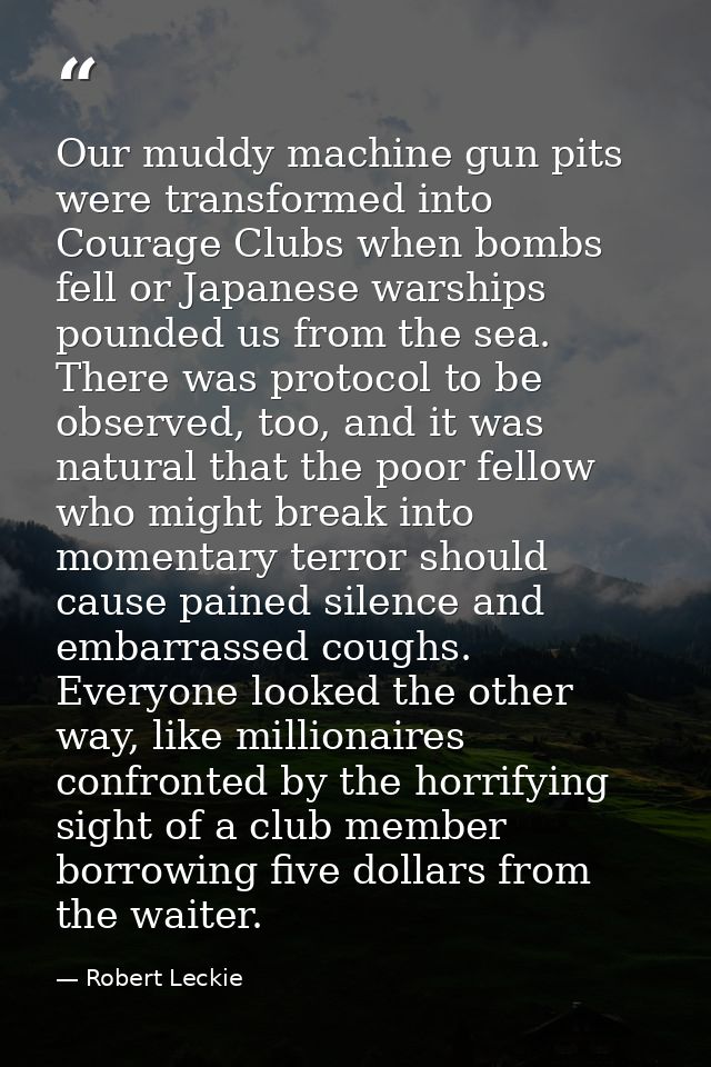 Our muddy machine gun pits were transformed into Courage Clubs when bombs fell or Japanese warships pounded us from the  — Robert Leckie