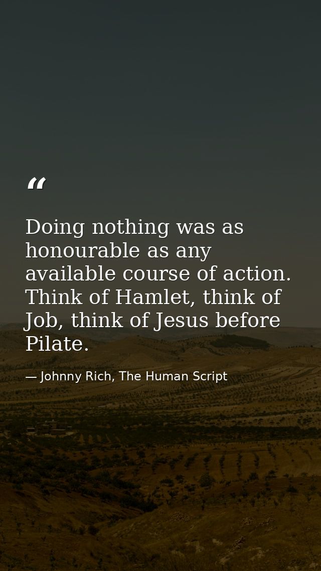 Doing nothing was as honourable as any available course of action. Think of Hamlet, think of Job, think of Jesus before  — Johnny Rich, The Human Script