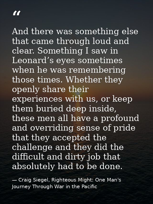 And there was something else that came through loud and clear. Something I saw in Leonard’s eyes sometimes when he was r — Craig Siegel, Righteous Might: One Man's Journey Through War in the Pacific