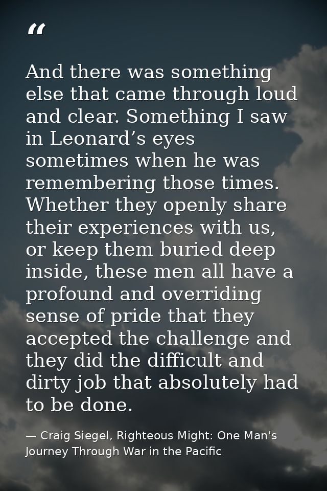 And there was something else that came through loud and clear. Something I saw in Leonard’s eyes sometimes when he was r — Craig Siegel, Righteous Might: One Man's Journey Through War in the Pacific