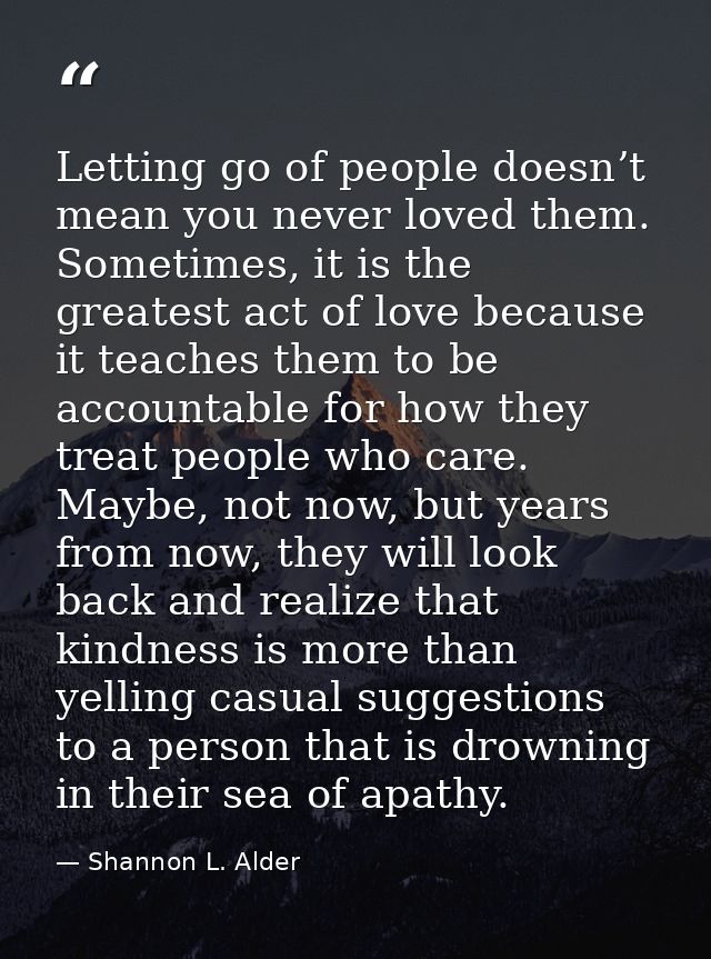 Letting go of people doesn’t mean you never loved them. Sometimes, it is the greatest act of love because it teaches the — Shannon L. Alder