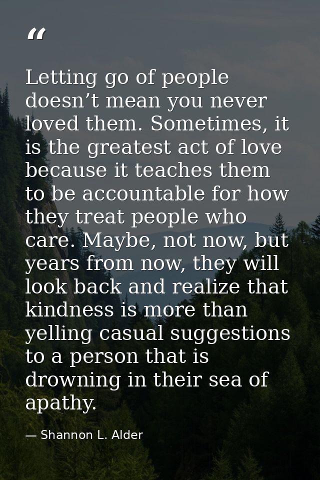 Letting go of people doesn’t mean you never loved them. Sometimes, it is the greatest act of love because it teaches the — Shannon L. Alder