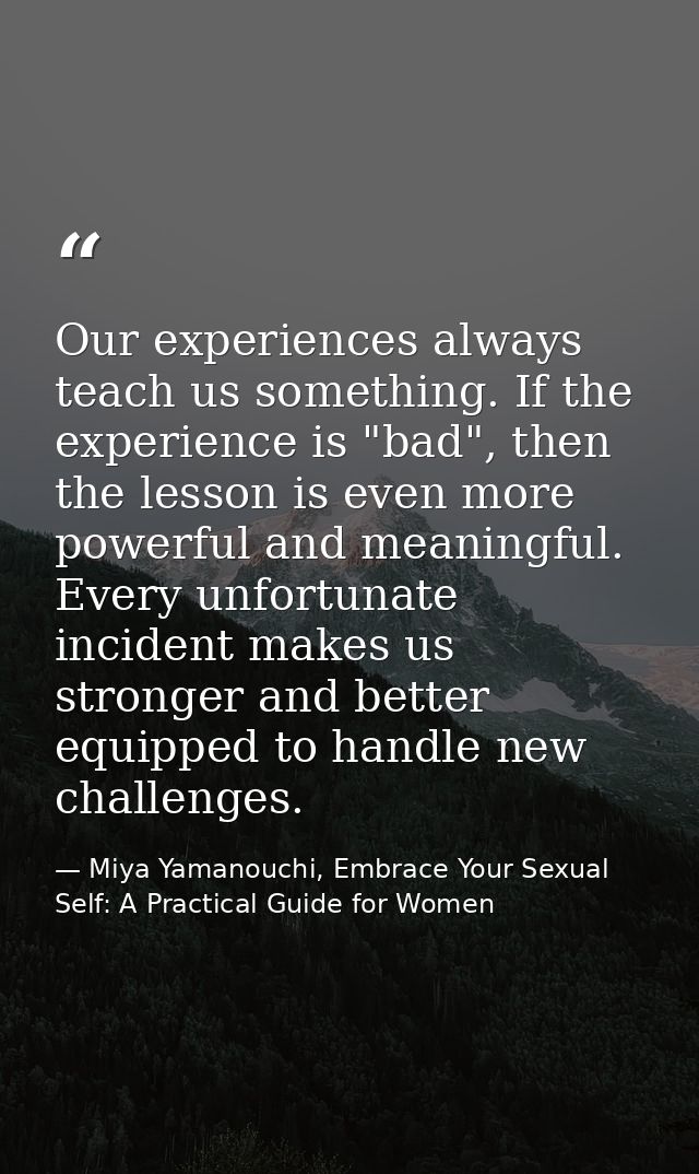 Our experiences always teach us something. If the experience is "bad", then the lesson is even more powerful and meaning — Miya Yamanouchi, Embrace Your Sexual Self: A Practical Guide for Women