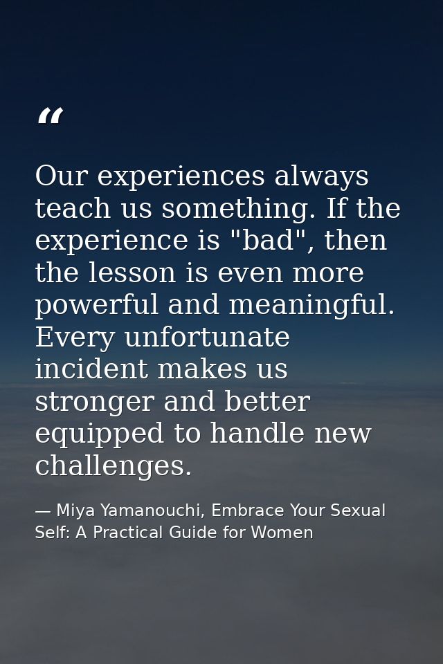 Our experiences always teach us something. If the experience is "bad", then the lesson is even more powerful and meaning — Miya Yamanouchi, Embrace Your Sexual Self: A Practical Guide for Women